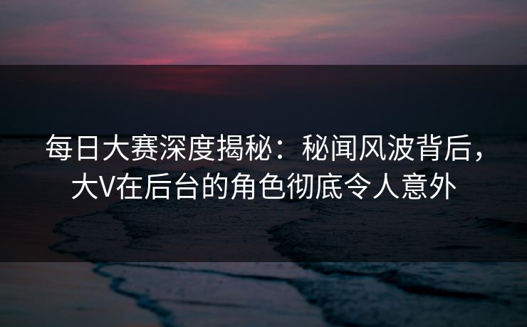 每日大赛深度揭秘：秘闻风波背后，大V在后台的角色彻底令人意外