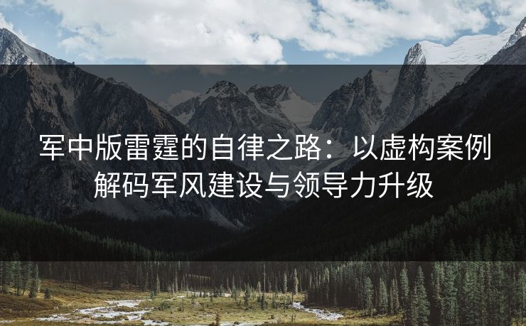 军中版雷霆的自律之路：以虚构案例解码军风建设与领导力升级