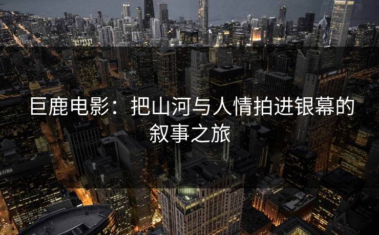 巨鹿电影:把山河与人情拍进银幕的叙事之旅 巨鹿电影:把山河与人情拍进银幕的叙事之旅