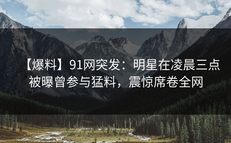 【爆料】91网突发：明星在凌晨三点被曝曾参与猛料，震惊席卷全网