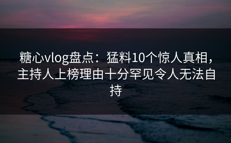 糖心vlog盘点：猛料10个惊人真相，主持人上榜理由十分罕见令人无法自持