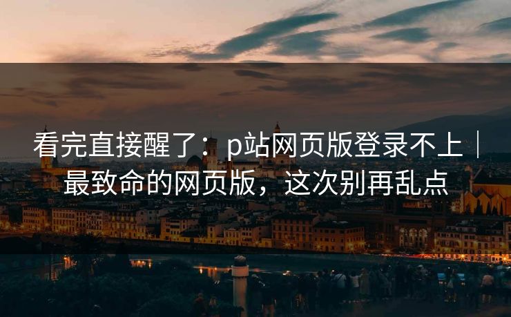 看完直接醒了：p站网页版登录不上｜最致命的网页版，这次别再乱点