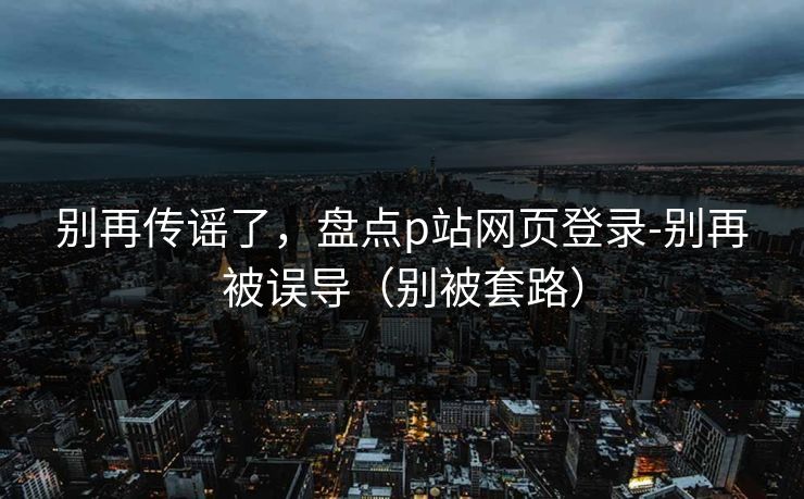 别再传谣了，盘点p站网页登录-别再被误导（别被套路）