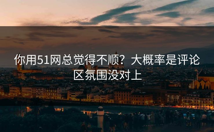 你用51网总觉得不顺？大概率是评论区氛围没对上
