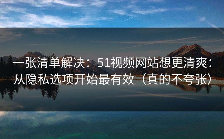 一张清单解决：51视频网站想更清爽：从隐私选项开始最有效（真的不夸张）