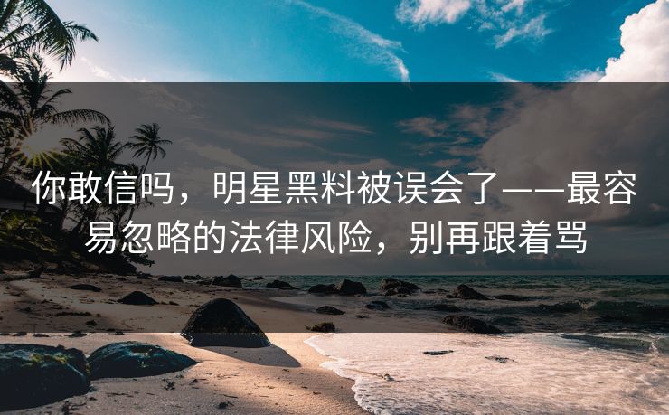你敢信吗，明星黑料被误会了——最容易忽略的法律风险，别再跟着骂