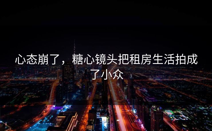 心态崩了，糖心镜头把租房生活拍成了小众