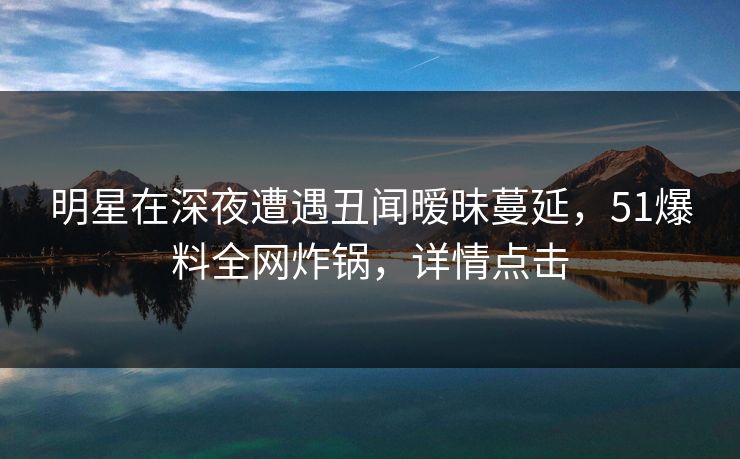 明星在深夜遭遇丑闻暧昧蔓延，51爆料全网炸锅，详情点击