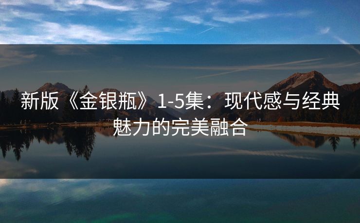 新版《金银瓶》1-5集：现代感与经典魅力的完美融合