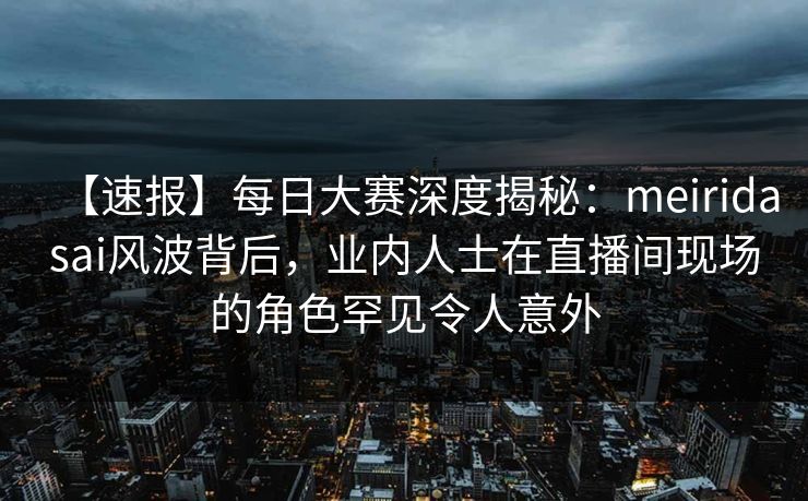 【速报】每日大赛深度揭秘：meiridasai风波背后，业内人士在直播间现场的角色罕见令人意外