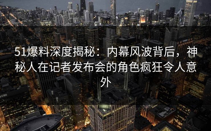 51爆料深度揭秘：内幕风波背后，神秘人在记者发布会的角色疯狂令人意外
