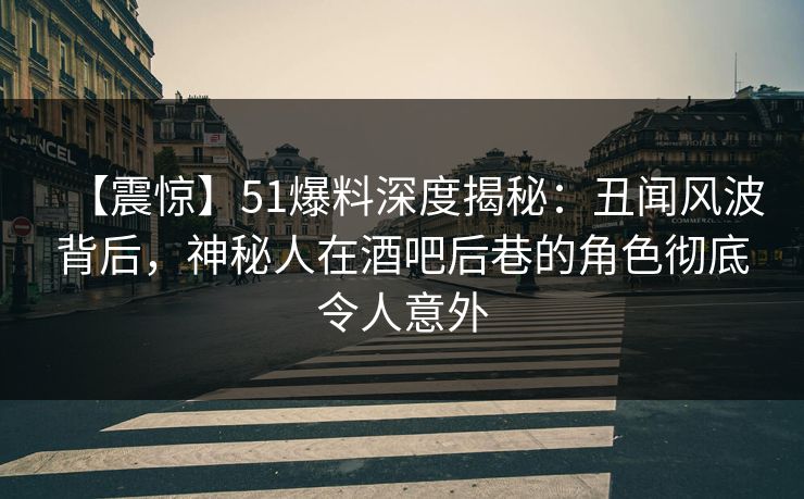 【震惊】51爆料深度揭秘：丑闻风波背后，神秘人在酒吧后巷的角色彻底令人意外