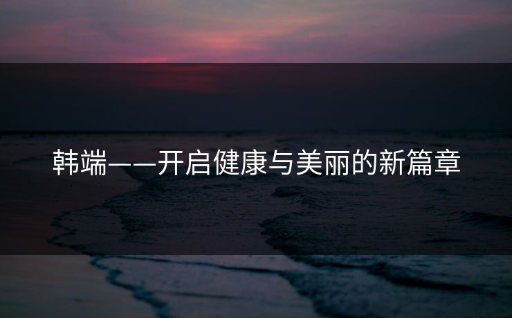 韩端——开启健康与美丽的新篇章