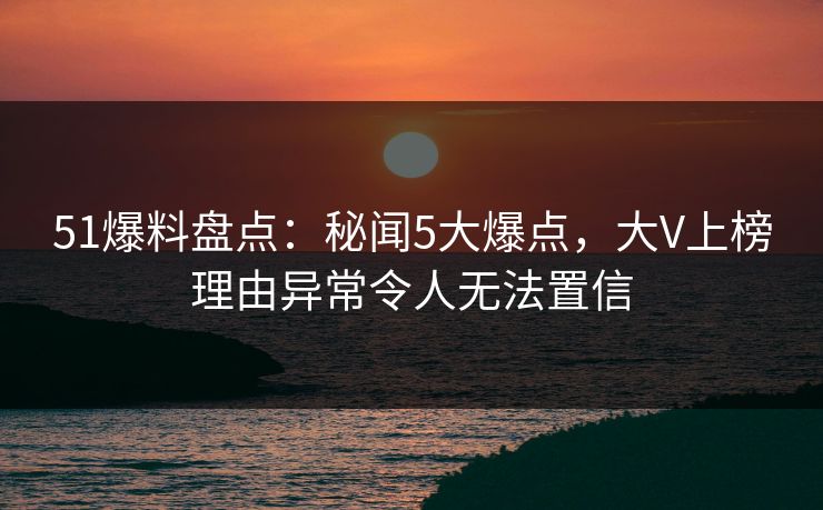 51爆料盘点：秘闻5大爆点，大V上榜理由异常令人无法置信