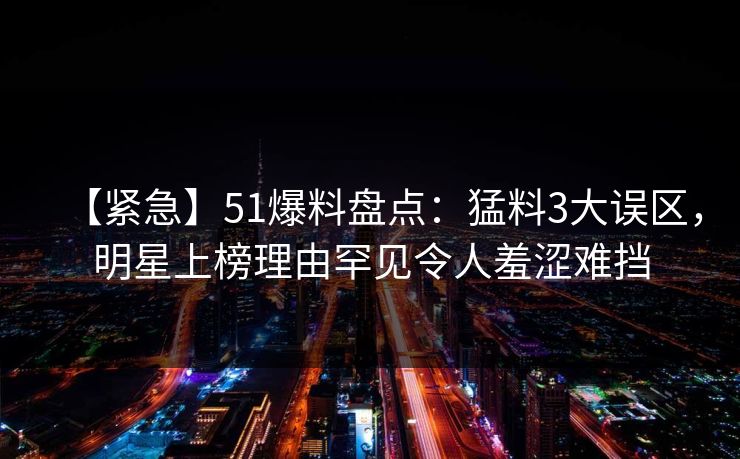 【紧急】51爆料盘点：猛料3大误区，明星上榜理由罕见令人羞涩难挡