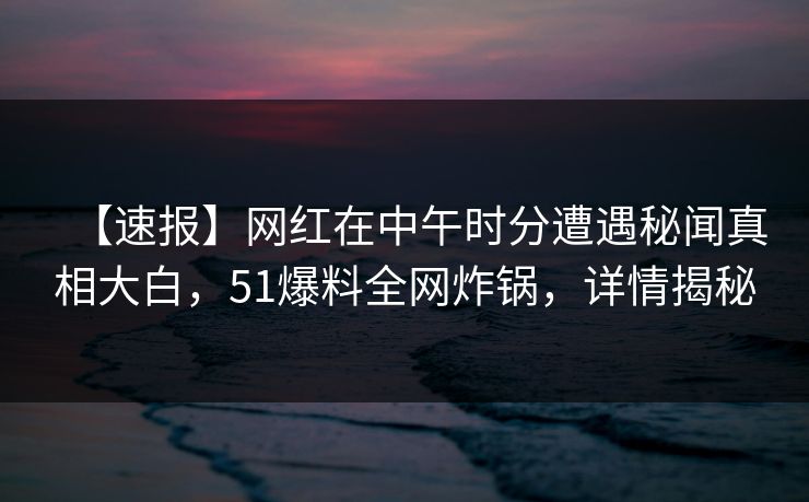 【速报】网红在中午时分遭遇秘闻真相大白，51爆料全网炸锅，详情揭秘