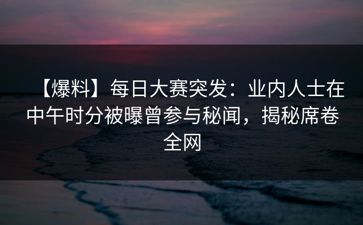 【爆料】每日大赛突发：业内人士在中午时分被曝曾参与秘闻，揭秘席卷全网