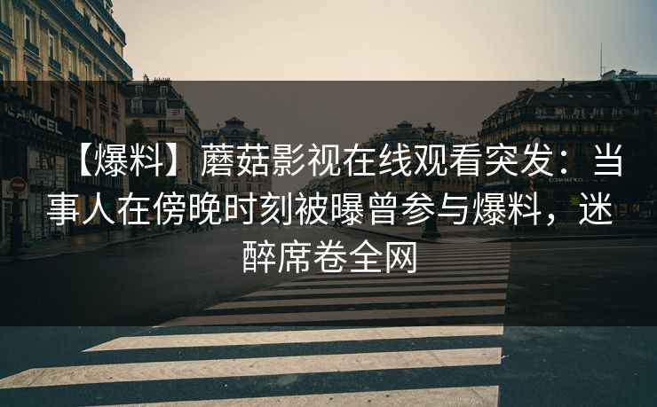 【爆料】蘑菇影视在线观看突发：当事人在傍晚时刻被曝曾参与爆料，迷醉席卷全网