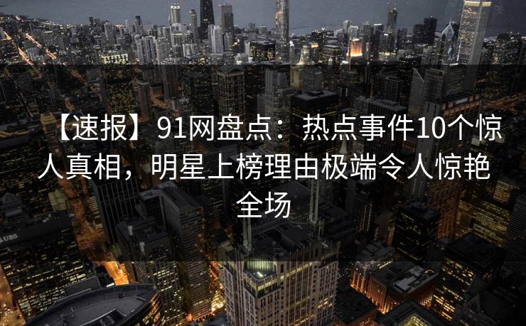 【速报】91网盘点：热点事件10个惊人真相，明星上榜理由极端令人惊艳全场