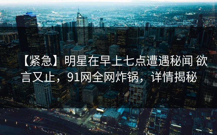【紧急】明星在早上七点遭遇秘闻 欲言又止，91网全网炸锅，详情揭秘